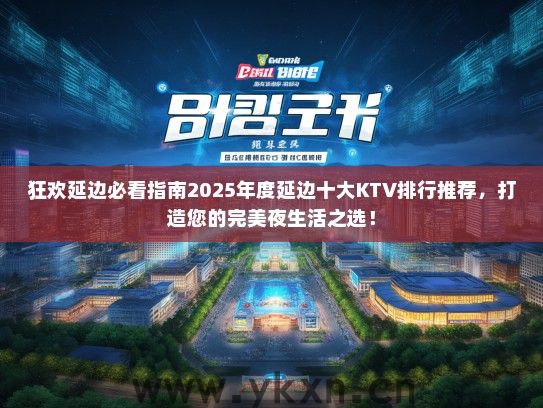 狂欢延边必看指南2025年度延边十大KTV排行推荐，打造您的完美夜生活之选！