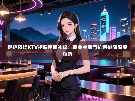 延边夜场KTV招聘佳丽礼仪，职业素养与机遇挑战深度解析